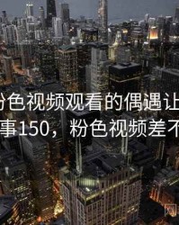那次和粉色视频观看的偶遇让我难忘 · 故事150，粉色视频差不多