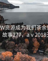 天堂WWW资源成为我们茶余饭后的话题 · 故事277，aⅴ2018天堂