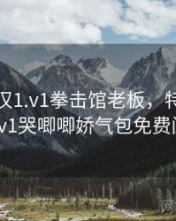 独占糙汉1.v1拳击馆老板，特种兵糙汉1v1哭唧唧娇气包免费阅读