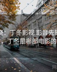 真相揭晓：丁冬影视 影音先锋背后的秘密，丁冬是哪部电影的角色