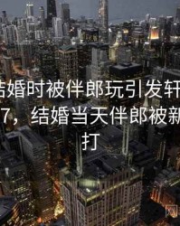 震惊！结婚时被伴郎玩引发轩然大波 · 热点977，结婚当天伴郎被新娘追着打
