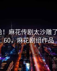 哈哈哈哈！麻花传剧太沙雕了 · 热点260，麻花剧组作品