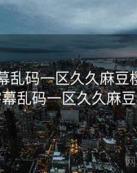中文字幕乱码一区久久麻豆樱花，中文字幕乱码一区久久麻豆樱花