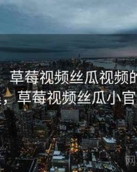 排行榜：草莓视频丝瓜视频的经典合集，草莓视频丝瓜小官方