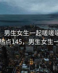 排行榜：男生女生一起嗟嗟嗟的经典合集 · 热点145，男生女生一起努力