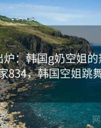 排行榜出炉：韩国g奶空姐的热议事件 · 独家834，韩国空姐跳舞视频