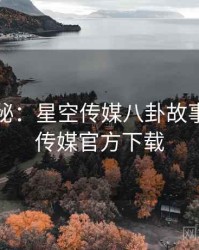 独家揭秘：星空传媒八卦故事，星空传媒官方下载