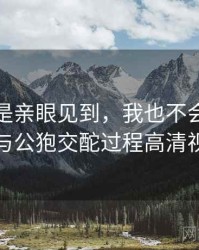 如果不是亲眼见到，我也不会相信女人与公狍交酡过程高清视频