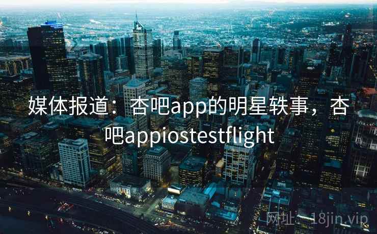 媒体报道：杏吧app的明星轶事，杏吧appiostestflight