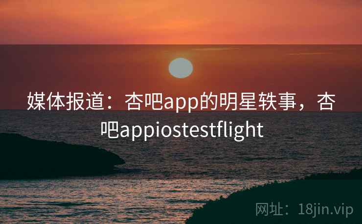 媒体报道：杏吧app的明星轶事，杏吧appiostestflight