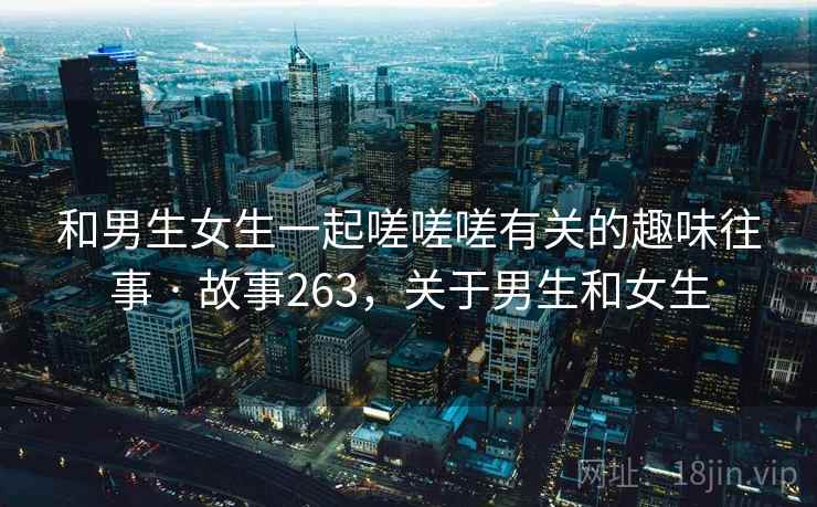 和男生女生一起嗟嗟嗟有关的趣味往事 · 故事263，关于男生和女生
