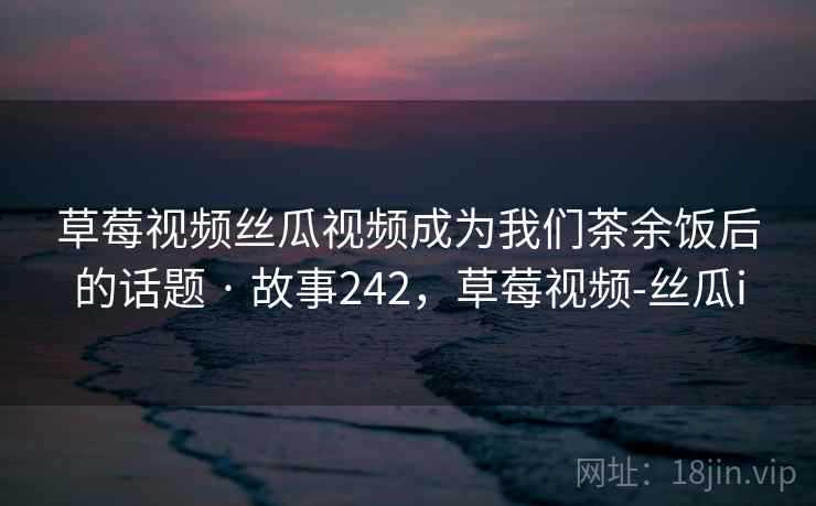 草莓视频丝瓜视频成为我们茶余饭后的话题 · 故事242，草莓视频-丝瓜i