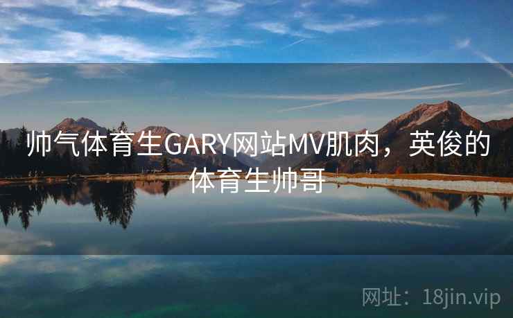 帅气体育生GARY网站MV肌肉，英俊的体育生帅哥