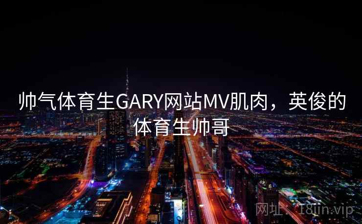 帅气体育生GARY网站MV肌肉，英俊的体育生帅哥