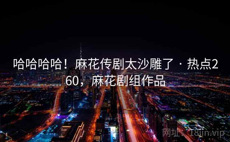 哈哈哈哈!麻花传剧太沙雕了 · 热点260,麻花剧组作品 哈哈哈哈!麻花传剧太沙雕了 · 热点260,麻花剧组作品