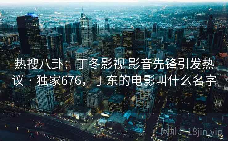 热搜八卦：丁冬影视 影音先锋引发热议 · 独家676，丁东的电影叫什么名字