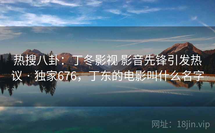 热搜八卦：丁冬影视 影音先锋引发热议 · 独家676，丁东的电影叫什么名字