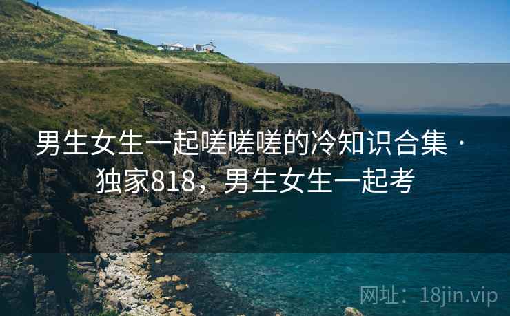 男生女生一起嗟嗟嗟的冷知识合集 · 独家818,男生女生一起考 男生女生一起嗟嗟嗟的冷知识合集 · 独家818,男生女生一起考