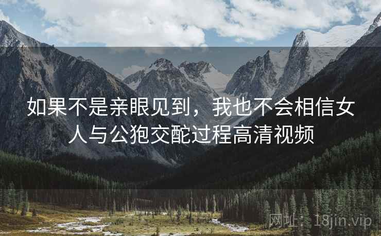 如果不是亲眼见到，我也不会相信女人与公狍交酡过程高清视频