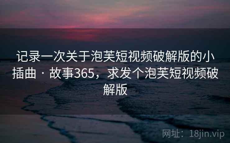记录一次关于泡芙短视频破解版的小插曲 · 故事365，求发个泡芙短视频破解版
