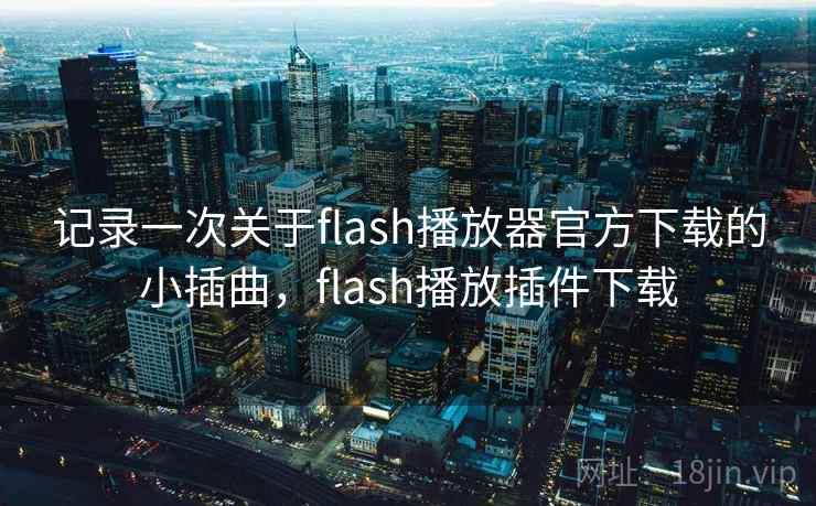 记录一次关于flash播放器官方下载的小插曲，flash播放插件下载