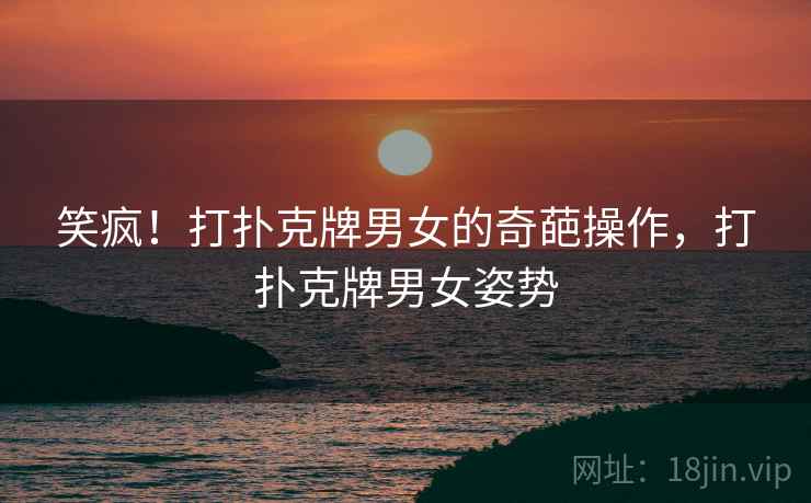 笑疯！打扑克牌男女的奇葩操作，打扑克牌男女姿势