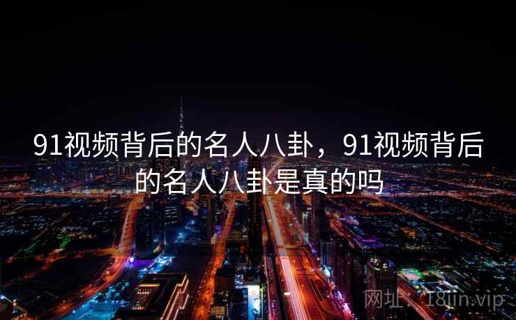 91视频背后的名人八卦,91视频背后的名人八卦是真的吗 91视频背后的名人八卦,91视频背后的名人八卦是真的吗