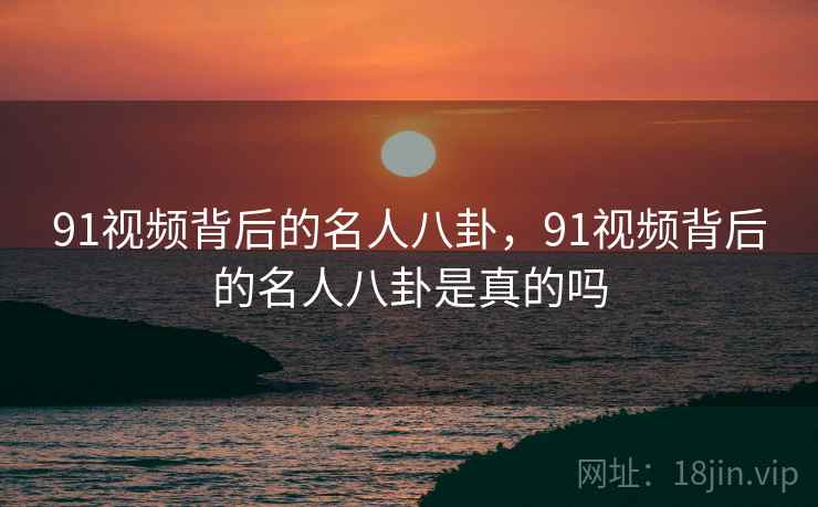 91视频背后的名人八卦,91视频背后的名人八卦是真的吗 91视频背后的名人八卦,91视频背后的名人八卦是真的吗