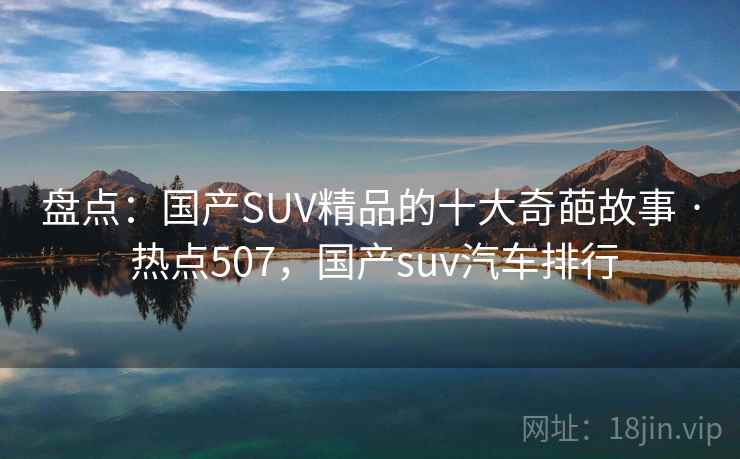 盘点：国产SUV精品的十大奇葩故事 · 热点507，国产suv汽车排行