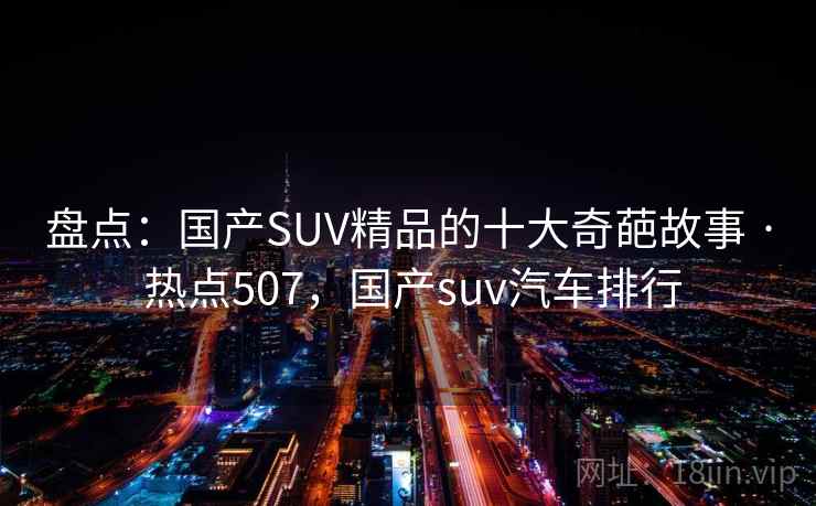 盘点：国产SUV精品的十大奇葩故事 · 热点507，国产suv汽车排行