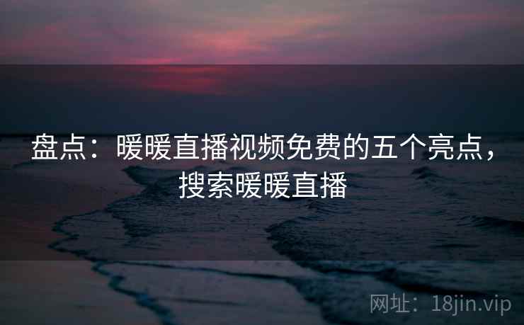 盘点：暖暖直播视频免费的五个亮点，搜索暖暖直播