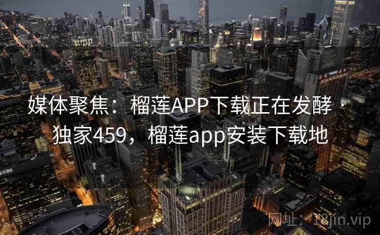 媒体聚焦：榴莲APP下载正在发酵 · 独家459，榴莲app安装下载地