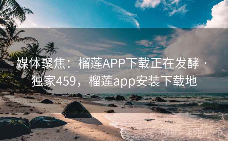 媒体聚焦：榴莲APP下载正在发酵 · 独家459，榴莲app安装下载地