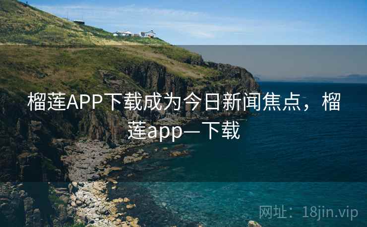 榴莲APP下载成为今日新闻焦点，榴莲app—下载