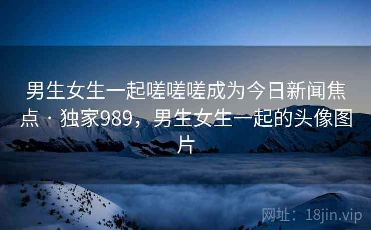 男生女生一起嗟嗟嗟成为今日新闻焦点 · 独家989，男生女生一起的头像图片