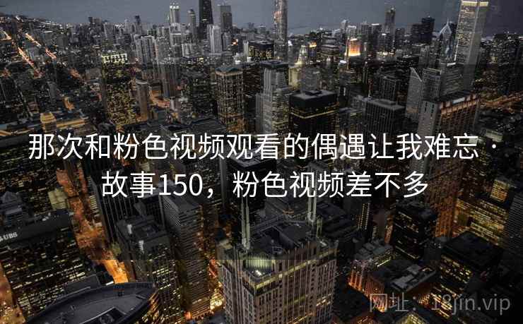 那次和粉色视频观看的偶遇让我难忘 · 故事150,粉色视频差不多 那次和粉色视频观看的偶遇让我难忘 · 故事150,粉色视频差不多
