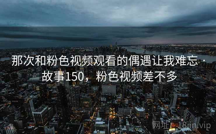 那次和粉色视频观看的偶遇让我难忘 · 故事150,粉色视频差不多 那次和粉色视频观看的偶遇让我难忘 · 故事150,粉色视频差不多